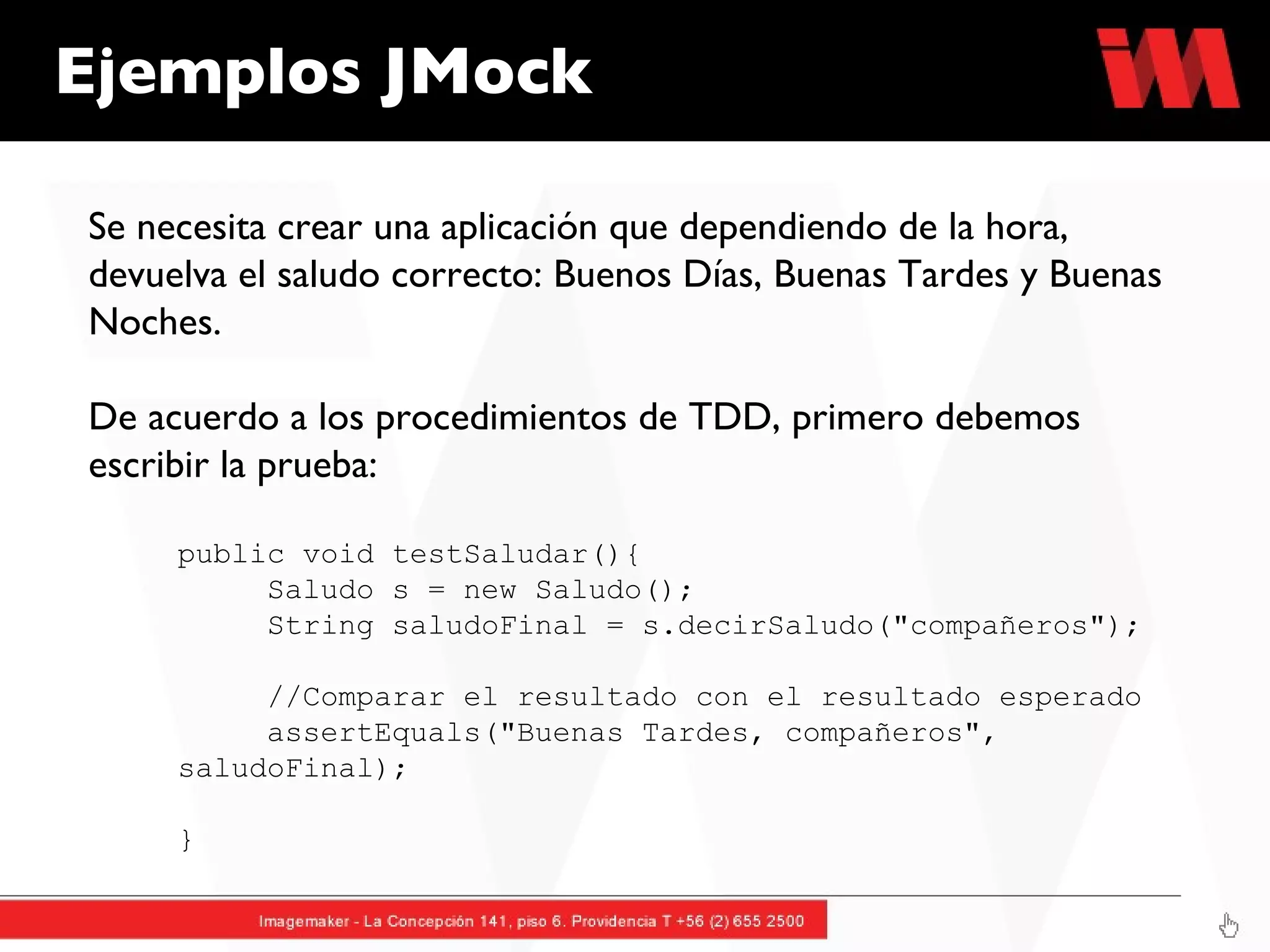 Ejemplos JMock Se necesita crear una aplicación que dependiendo de la hora, devuelva el saludo correcto: Buenos Días, Buenas Tardes y Buenas Noches. De acuerdo a los procedimientos de TDD, primero debemos escribir la prueba: public void testSaludar(){ Saludo s = new Saludo();  String saludoFinal = s.decirSaludo("compañeros"); //Comparar el resultado con el resultado esperado assertEquals("Buenas Tardes, compañeros",  saludoFinal);     } 