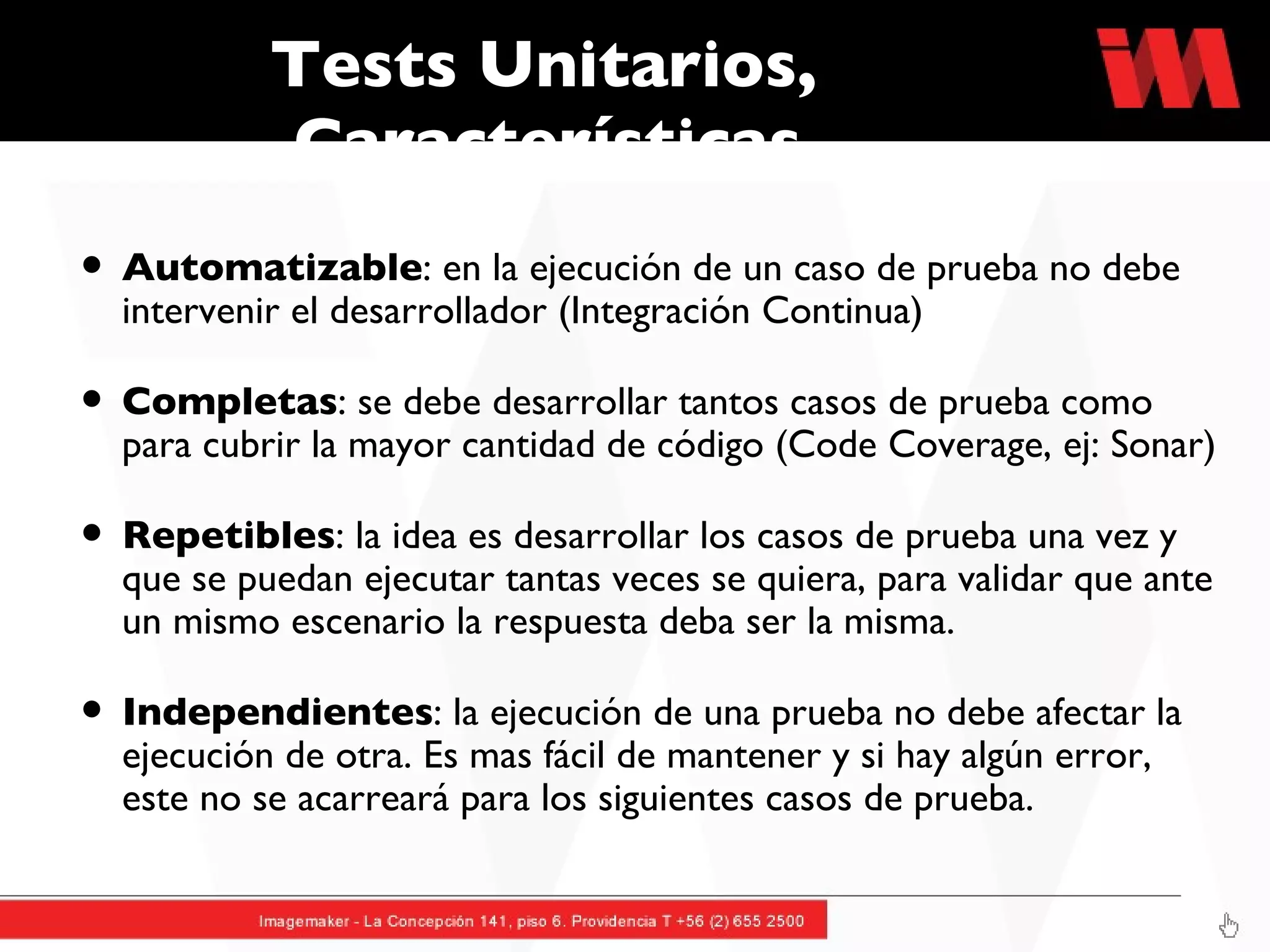 Tests Unitarios, Características Automatizable : en la ejecución de un caso de prueba no debe intervenir el desarrollador (Integración Continua) Completas : se debe desarrollar tantos casos de prueba como para cubrir la mayor cantidad de código (Code Coverage, ej: Sonar) Repetibles : la idea es desarrollar los casos de prueba una vez y que se puedan ejecutar tantas veces se quiera, para validar que ante un mismo escenario la respuesta deba ser la misma. Independientes : la ejecución de una prueba no debe afectar la ejecución de otra. Es mas fácil de mantener y si hay algún error, este no se acarreará para los siguientes casos de prueba.  