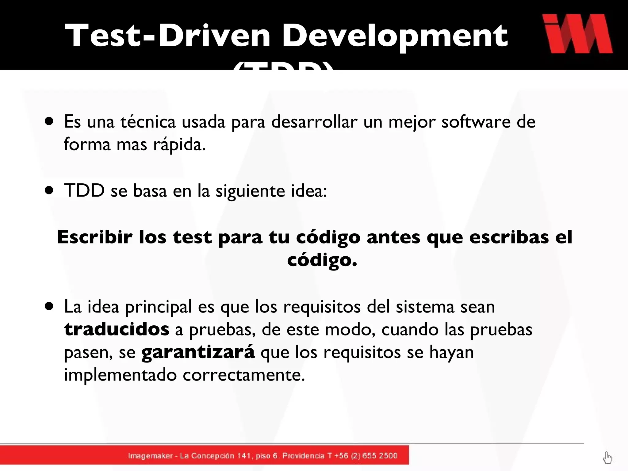 Test-Driven Development (TDD)  Es una técnica usada para desarrollar un mejor software de forma mas rápida.  TDD se basa en la siguiente idea: Escribir los test para tu código antes que escribas el código.  La idea principal es que los requisitos del sistema sean  traducidos  a pruebas, de este modo, cuando las pruebas pasen, se  garantizará  que los requisitos se hayan implementado correctamente. 