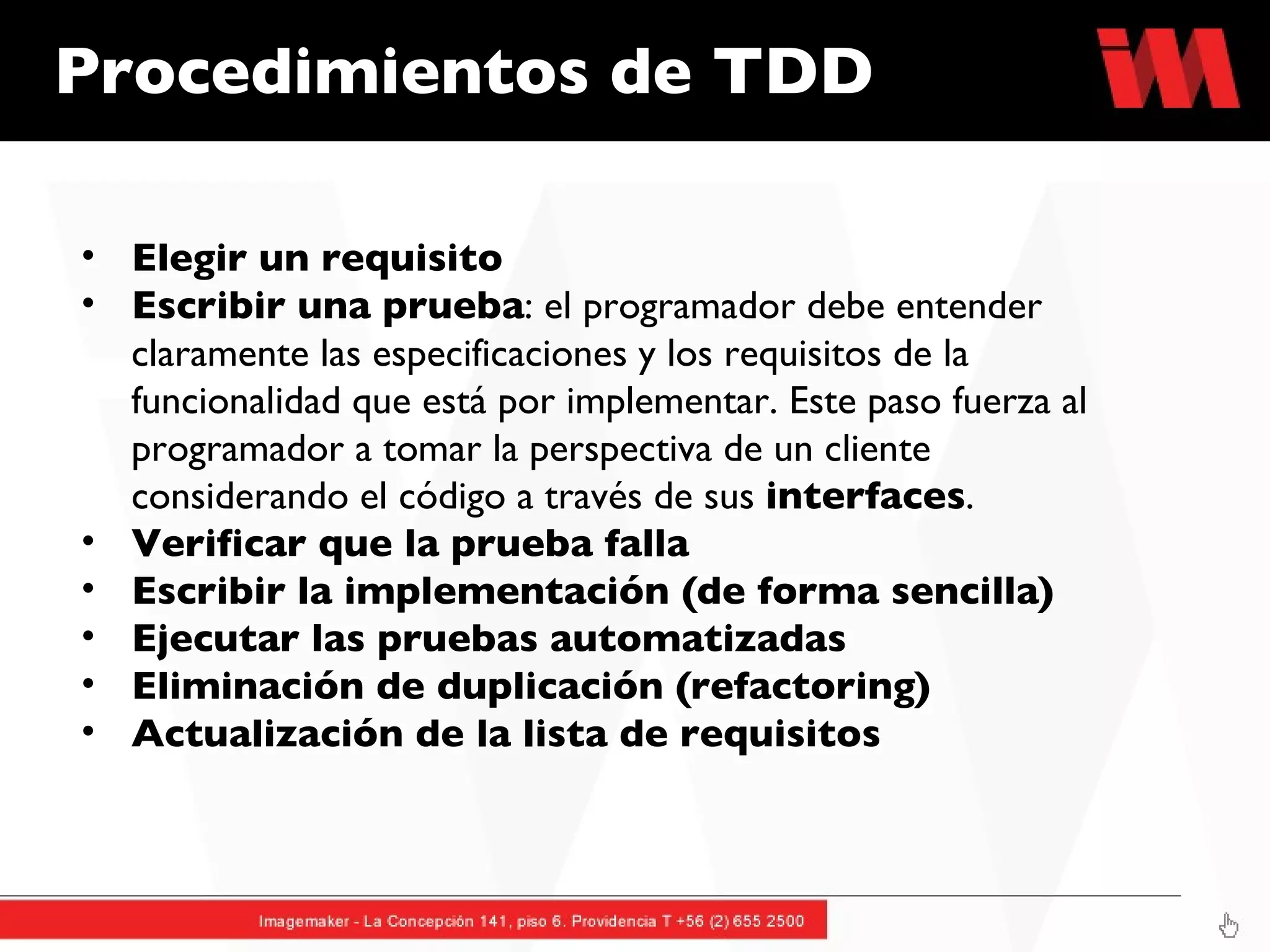Procedimientos de TDD  Elegir un requisito Escribir una prueba : el programador debe entender claramente las especificaciones y los requisitos de la funcionalidad que está por implementar. Este paso fuerza al programador a tomar la perspectiva de un cliente considerando el código a través de sus  interfaces .  Verificar que la prueba falla Escribir la implementación (de forma sencilla) Ejecutar las pruebas automatizadas Eliminación de duplicación (refactoring) Actualización de la lista de requisitos 