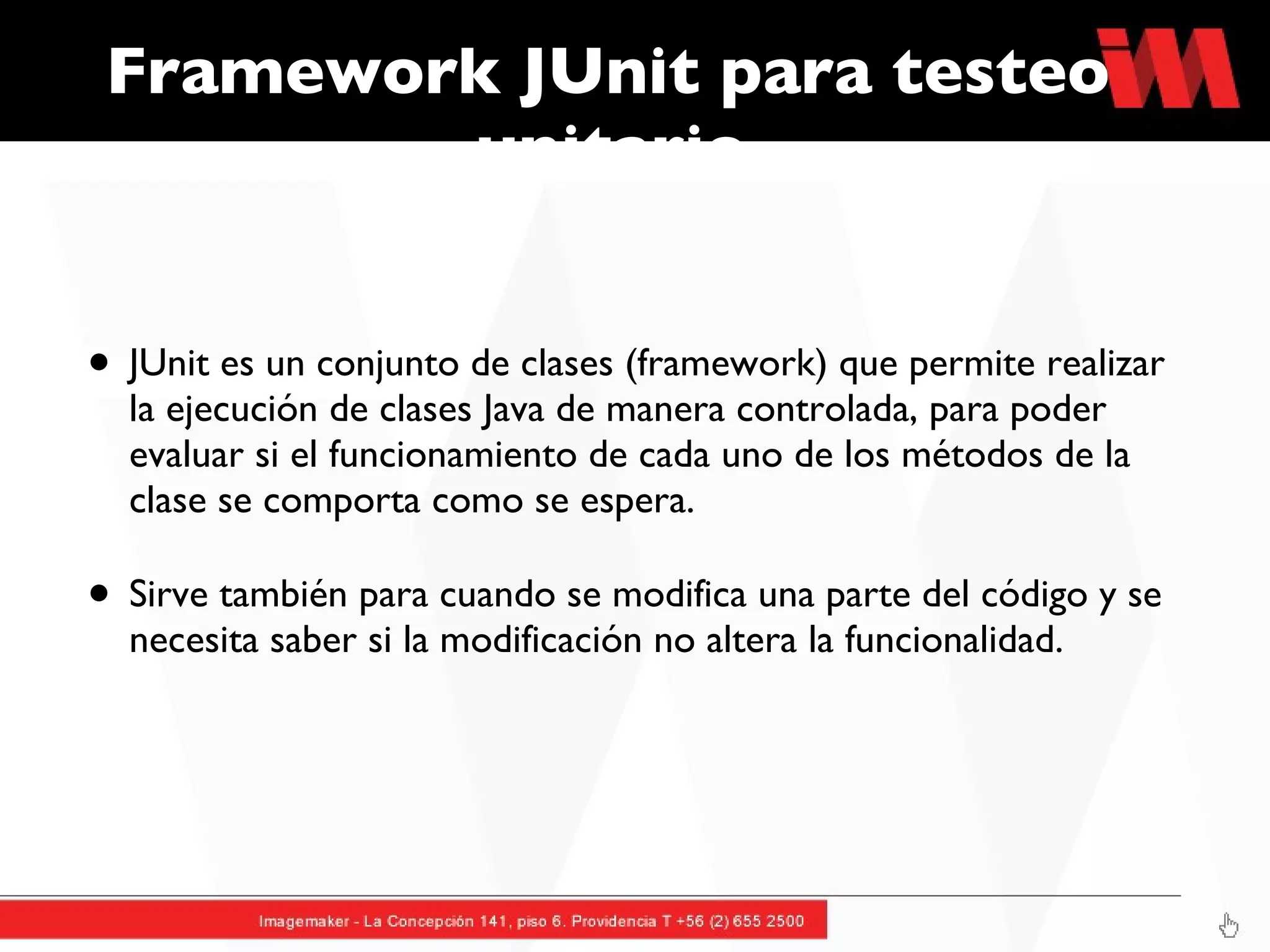 Framework JUnit para testeo unitario JUnit es un conjunto de clases (framework) que permite realizar la ejecución de clases Java de manera controlada, para poder evaluar si el funcionamiento de cada uno de los métodos de la clase se comporta como se espera. Sirve también para cuando se modifica una parte del código y se necesita saber si la modificación no altera la funcionalidad.  
