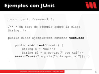 Ejemplos con JUnit import junit.framework.*; /** * Un test de ejemplo sobre la clase String. */  public class EjemploTest extends  TestCase  {  public  void   test Concat() {  String s = "hola";  String s2 = s.concat(" que tal");  assertTrue (s2.equals("hola que tal"));  } } 