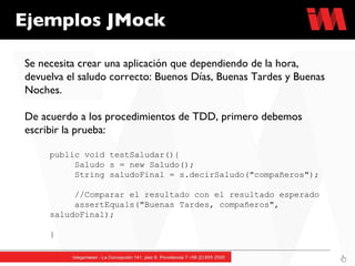 Ejemplos JMock Se necesita crear una aplicación que dependiendo de la hora, devuelva el saludo correcto: Buenos Días, Buenas Tardes y Buenas Noches. De acuerdo a los procedimientos de TDD, primero debemos escribir la prueba: public void testSaludar(){ Saludo s = new Saludo();  String saludoFinal = s.decirSaludo("compañeros"); //Comparar el resultado con el resultado esperado assertEquals("Buenas Tardes, compañeros",  saludoFinal);     } 