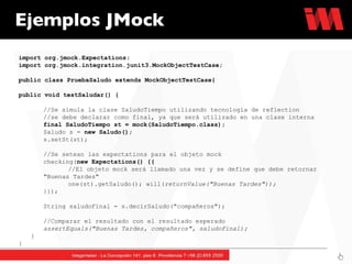 Ejemplos JMock import org.jmock.Expectations; import org.jmock.integration.junit3.MockObjectTestCase; public class PruebaSaludo extends MockObjectTestCase{ public void testSaludar() { //Se simula la clase SaludoTiempo utilizando tecnología de reflection //se debe declarar como final, ya que será utilizado en una clase interna final SaludoTiempo st = mock(SaludoTiempo.class); Saludo s =  new Saludo(); s.setSt(st); //Se setean las expectations para el objeto mock checking( new Expectations() {{ //El objeto mock será llamado una vez y se define que debe retornar  "Buenas Tardes"  one(st).getSaludo(); will( returnValue("Buenas Tardes")); }}); String saludoFinal = s.decirSaludo("compañeros"); //Comparar el resultado con el resultado esperado assertEquals("Buenas Tardes, compañeros", saludoFinal); } } 