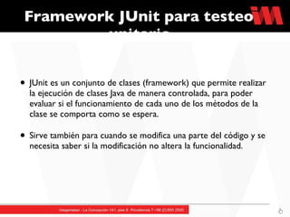 Framework JUnit para testeo unitario JUnit es un conjunto de clases (framework) que permite realizar la ejecución de clases Java de manera controlada, para poder evaluar si el funcionamiento de cada uno de los métodos de la clase se comporta como se espera. Sirve también para cuando se modifica una parte del código y se necesita saber si la modificación no altera la funcionalidad.  