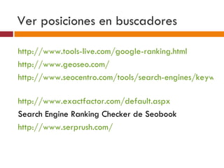 Ver posiciones en buscadores http://www.tools-live.com/google-ranking.html   http://www.geoseo.com/   http://www.seocentro.com/tools/search-engines/keyword-position.html   http://www.exactfactor.com/default.aspx   Search Engine Ranking Checker de Seobook http://www.serprush.com/   