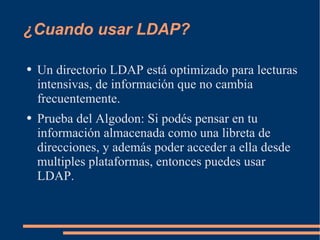 ¿Cuando usar LDAP? Un directorio LDAP está optimizado para lecturas intensivas, de información que no cambia frecuentemente. Prueba del Algodon: Si podés pensar en tu información almacenada como una libreta de direcciones, y además poder acceder a ella desde multiples plataformas, entonces puedes usar LDAP. 