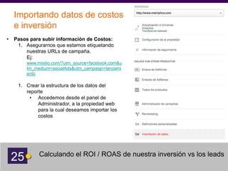 25 Calculando el ROI / ROAS de nuestra inversión vs los leads
Importando datos de costos
e inversión
• Pasos para subir información de Costos:
1. Asegurarnos que estamos etiquetando
nuestras URLs de campaña.
Ej:
www.misitio.com/?utm_source=facebook.com&u
tm_medium=socialAds&utm_campaign=lanzami
ento
1. Crear la estructura de los datos del
reporte
• Accedemos desde el panel de
Administrador, a la propiedad web
para la cual deseamos importar los
costos
 