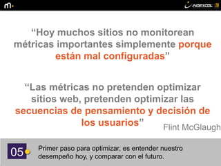 05 Primer paso para optimizar, es entender nuestro
desempeño hoy, y comparar con el futuro.
“Hoy muchos sitios no monitorean
métricas importantes simplemente porque
están mal configuradas”
“Las métricas no pretenden optimizar
sitios web, pretenden optimizar las
secuencias de pensamiento y decisión de
los usuarios” Flint McGlaughl
 