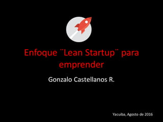 Enfoque	
  ¨Lean	
  Startup¨	
  para	
  
emprender
Gonzalo	
  Castellanos	
  R.
Yacuiba,	
  Agosto	
  de	
  2016
 
