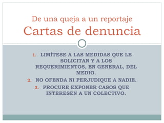 LIMÍTESE A LAS MEDIDAS QUE LE SOLICITAN Y A LOS REQUERIMIENTOS, EN GENERAL, DEL MEDIO. NO OFENDA NI PERJUDIQUE A NADIE. PROCURE EXPONER CASOS QUE INTERESEN A UN COLECTIVO. De una queja a un reportaje Cartas de denuncia 