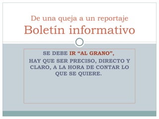 SE DEBE  IR “AL GRANO”,  HAY QUE SER PRECISO, DIRECTO Y CLARO, A LA HORA DE CONTAR LO QUE SE QUIERE.  De una queja a un reportaje Boletín informativo 