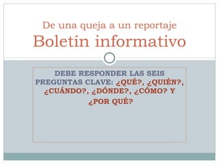 DEBE RESPONDER LAS SEIS PREGUNTAS CLAVE:  ¿QUÉ?, ¿QUIÉN?, ¿CUÁNDO?, ¿DÓNDE?, ¿CÓMO? Y ¿POR QUÉ? De una queja a un reportaje Boletín informativo 
