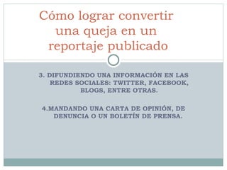 3. DIFUNDIENDO UNA INFORMACIÓN EN LAS REDES SOCIALES: TWITTER, FACEBOOK, BLOGS, ENTRE OTRAS. 4. MANDANDO UNA CARTA DE OPINIÓN, DE DENUNCIA O UN BOLETÍN DE PRENSA.  Cómo lograr convertir  una queja en un  reportaje publicado 
