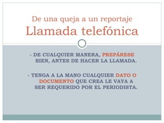 - DE CUALQUIER MANERA,  PREPÁRESE  BIEN, ANTES DE HACER LA LLAMADA. - TENGA A LA MANO CUALQUIER  DATO O DOCUMENTO  QUE CREA LE VAYA A SER REQUERIDO POR EL PERIODISTA. De una queja a un reportaje Llamada telefónica 