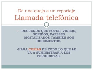 RECUERDE QUE FOTOS, VIDEOS, SONIDOS, PAPELES DIGITALIZADOS TAMBIÉN SON DOCUMENTOS. -HAGA  COPIAS  DE TODO LO QUE LE VA A SUMINISTRAR A LOS PERIODISTAS. De una queja a un reportaje Llamada telefónica 