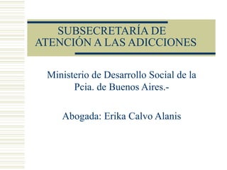 SUBSECRETARÍA DE   ATENCIÓN A LAS ADICCIONES Ministerio de Desarrollo Social de la Pcia. de Buenos Aires.- Abogada: Erika Calvo Alanis 
