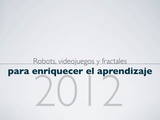 Robots, videojuegos y fractales
para enriquecer el aprendizaje


     2012
 