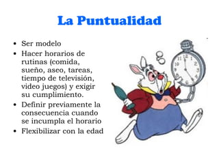 La Puntualidad Ser modelo Hacer horarios de rutinas (comida, sueño, aseo, tareas, tiempo de televisión, video juegos) y exigir su cumplimiento. Definir previamente la consecuencia cuando se incumpla el horario Flexibilizar con la edad 
