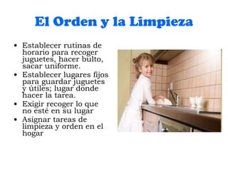 El Orden y la Limpieza Establecer rutinas de horario para recoger juguetes, hacer bulto, sacar uniforme. Establecer lugares fijos para guardar juguetes y útiles; lugar donde hacer la tarea. Exigir recoger lo que no esté en su lugar Asignar tareas de limpieza y orden en el hogar 