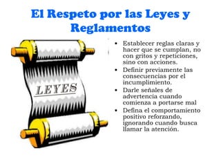 El Respeto por las Leyes y Reglamentos Establecer reglas claras y hacer que se cumplan, no con gritos y repeticiones, sino con acciones. Definir previamente las consecuencias por el incumplimiento. Darle señales de advertencia cuando comienza a portarse mal Defina el comportamiento positivo reforzando, ignorando cuando busca llamar la atención. 