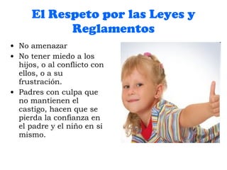 El Respeto por las Leyes y Reglamentos No amenazar No tener miedo a los hijos, o al conflicto con ellos, o a su frustración. Padres con culpa que no mantienen el castigo, hacen que se pierda la confianza en el padre y el niño en sí mismo. 