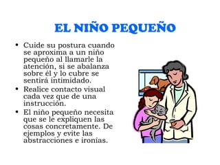 EL NIÑO   PEQUEÑO Cuide su postura cuando se aproxima a un niño pequeño al llamarle la atención, si se abalanza sobre él y lo cubre se sentirá intimidado.  Realice contacto visual cada vez que de una instrucción. El niño pequeño necesita que se le expliquen las cosas concretamente. De ejemplos y evite las abstracciones e ironías. 