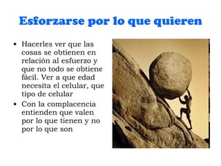 Esforzarse por lo que quieren Hacerles ver que las cosas se obtienen en relación al esfuerzo y que no todo se obtiene fácil. Ver a que edad necesita el celular, que tipo de celular Con la complacencia entienden que valen por lo que tienen y no por lo que son 