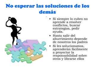 No esperar las soluciones de los demás Si siempre lo cubro no aprende a resolver conflictos, buscar estrategias, pedir ayuda.  Hasta salir del aburrimiento depende de nosotros los padres Si les solucionamos, aprenderán fácilmente a proyectar la responsabilidad sobre otros y librarse ellos 