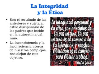 La Integridad  y la Ética Son el resultado de las anteriores y sujeta al estilo disciplinario de los padres que incide en la autoestima del niño. La inconsistencia y la inconsciencia acerca de nuestros complejos nos alejan de este objetivo. 