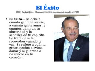 El Éxito 2002- Carlos Slim – Mexicano Hombre más rico del mundo en 2010 El éxito … se debe a cuanta gente te sonríe, a cuánta gente amas, y cuántos admiran tu sinceridad y la sencillez de tu espíritu. Se trata de si te recuerdan cuando te vas. Se refiere a cuánta gente ayudas o evitas dañar y si guardas o no rencor en tu corazón. 