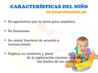 CARACTERÍSTICAS DEL NIÑO Es egocéntrico por lo tanto poco empático. Es fantasioso Su moral funciona de acuerdo a  transacciones. Explora su ambiente y parte  de la exploración consiste en probar  los límites de los adultos . EN EDAD PREESCOLAR 