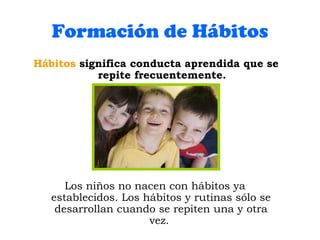 Formación de Hábitos Hábitos  significa conducta aprendida que se repite frecuentemente. Los niños no nacen con hábitos ya establecidos. Los hábitos y rutinas sólo se desarrollan cuando se repiten una y otra vez.  