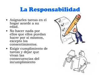 La Responsabilidad Asignarles tareas en el hogar acorde a su edad. No hacer nada por ellos que ellos puedan hacer por sí mismos, excepto los consentimientos. Exigir cumplimiento de tareas y dejar que vivan las consecuencias del incumplimiento 