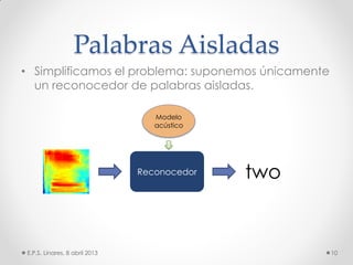 Palabras Aisladas
• Simplificamos el problema: suponemos únicamente
un reconocedor de palabras aisladas.
E.P.S. Linares, 8 abril 2013 10
Reconocedor
Modelo
acústico
two
 