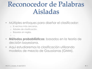 Reconocedor de Palabras
Aisladas
• Múltiples enfoques para diseñar el clasificador:
o K-vecinos más cercanos.
o Árboles de clasificación.
o Basados en reglas.
o …
• Métodos probabilísticos: basados en la teoría de
decisión bayesiana.
• Aquí estudiaremos la clasificación utilizando
modelos de mezcla de Gaussianas (GMM).
E.P.S. Linares, 8 abril 2013 11
 