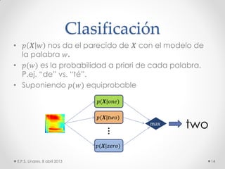 Clasificación
• 𝑝 𝑿 𝑤 nos da el parecido de 𝑿 con el modelo de
la palabra 𝑤.
• 𝑝(𝑤) es la probabilidad a priori de cada palabra.
P.ej. “de” vs. “té”.
• Suponiendo 𝑝(𝑤) equiprobable
E.P.S. Linares, 8 abril 2013 14
⋮
𝑝(𝑿|𝑜𝑛𝑒)
𝑝(𝑿|𝑡𝑤𝑜)
𝑝(𝑿|𝑧𝑒𝑟𝑜)
max
two
 