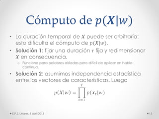 Cómputo de 𝑝(𝑿|𝑤)
• La duración temporal de 𝑿 puede ser arbitraria:
esto dificulta el cómputo de 𝑝(𝑿|𝑤).
• Solución 1: fijar una duración 𝜏 fija y redimensionar
𝑿 en consecuencia.
o Funciona para palabras aisladas pero difícil de aplicar en habla
continua.
• Solución 2: asumimos independencia estadística
entre los vectores de características. Luego
𝑝 𝑿 𝑤 = 𝑝(𝒙 𝑡|𝑤)
𝑇
𝑡=1
E.P.S. Linares, 8 abril 2013 15
 