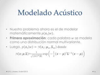Modelado Acústico
• Nuestro problema ahora es el de modelar
matemáticamente 𝑝(𝒙 𝑡|𝑤).
• Primera aproximación: cada palabra 𝑤 se modela
como una distribución normal multivariante.
• Luego, 𝑝 𝒙 𝑡 𝑤 = N 𝒙 𝑡; 𝝁 𝑤,𝚺 𝑤 donde
N 𝒙; 𝝁,𝚺 =
1
2𝜋 𝑛 𝚺
exp −
1
2
𝒙 − 𝝁 ⊺ 𝚺−1 𝒙 − 𝝁
E.P.S. Linares, 8 abril 2013 16
 