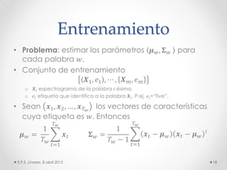 Entrenamiento
• Problema: estimar los parámetros 𝝁 𝑤, 𝚺 𝑤 para
cada palabra 𝑤.
• Conjunto de entrenamiento
𝑿1, 𝑒1 , ⋯ , 𝑿 𝑚, 𝑒 𝑚
o 𝑿𝑖 espectrograma de la palabra 𝑖-ésima.
o 𝑒𝑖 etiqueta que identifica a la palabra 𝑿𝑖. P.ej. 𝑒𝑖=“five”.
• Sean 𝒙1, 𝒙2, … , 𝒙 𝑇 𝑤
los vectores de características
cuya etiqueta es 𝑤. Entonces
𝝁 𝑤 =
1
𝑇 𝑤
𝒙 𝑡
𝑇 𝑤
𝑡=1
𝚺 𝑤 =
1
𝑇 𝑤 − 1
𝒙 𝑡 − 𝝁 𝑤 𝒙 𝑡 − 𝝁 𝑤
⊺
𝑇 𝑤
𝑡=1
E.P.S. Linares, 8 abril 2013 18
 