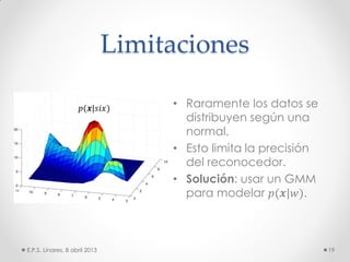 Limitaciones
• Raramente los datos se
distribuyen según una
normal.
• Esto limita la precisión
del reconocedor.
• Solución: usar un GMM
para modelar 𝑝(𝒙|𝑤).
E.P.S. Linares, 8 abril 2013 19
𝑝(𝒙|𝑠𝑖𝑥)
 