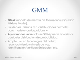 GMM
• GMM: modelo de mezcla de Gaussianas (Gaussian
Mixture Model).
• La idea es utilizar 𝐾 ≫ 1 distribuciones normales
para modelar cada palabra 𝑤.
• Aproximador universal: un GMM puede aproximar
cualquier distribución de probabilidad.
• Amplio uso en tecnologías del habla:
reconocimiento y síntesis de voz,
identificación/verificación locutor, etc.
E.P.S. Linares, 8 abril 2013 20
 