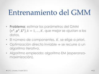 Entrenamiento del GMM
• Problema: estimar los parámetros del GMM
𝜋 𝑘, 𝝁 𝑘, 𝚺 𝑘 , 𝑘 = 1, … , 𝐾, que mejor se ajustan a los
datos.
• El número de componentes, 𝐾, se elige a priori.
• Optimización directa inviable ⇒ se recurre a un
algoritmo iterativo.
• Algoritmo empleado: algoritmo EM (esperanza-
maximización).
E.P.S. Linares, 8 abril 2013 23
 