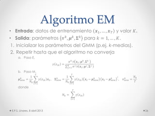 Algoritmo EM
• Entrada: datos de entrenamiento 𝒙1, … , 𝒙 𝑇 y valor 𝐾.
• Salida: parámetros 𝜋 𝑘, 𝝁 𝑘, 𝚺 𝑘 para 𝑘 = 1, … , 𝐾.
1. Inicializar los parámetros del GMM (p.ej. k-medias).
2. Repetir hasta que el algoritmo no converja
a. Paso E.
𝛾 𝑧𝑡𝑘 =
𝜋 𝑘
N 𝒙 𝑡; 𝝁 𝑘
, 𝚺 𝑘
𝜋 𝑗N 𝒙 𝑡; 𝝁 𝑗, 𝚺 𝑗𝐾
𝑗=1
b. Paso M.
𝝁new
𝑘
=
1
𝑁𝑘
𝛾 𝑧𝑡𝑘 𝒙 𝒕
𝑇
𝑡=1
, 𝚺new
𝑘
=
1
𝑁𝑘
𝛾 𝑧𝑡𝑘 𝒙 𝒕 − 𝝁new
𝑘
𝑇
𝑡=1
𝒙 𝒕 − 𝝁new
𝑘 ⊺
, 𝜋new
𝑘
=
𝑁𝑘
𝑇
donde
𝑁𝑘 = 𝛾 𝑧𝑡𝑘
𝑇
𝑡=1
E.P.S. Linares, 8 abril 2013 26
 