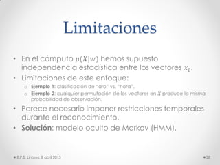 Limitaciones
• En el cómputo 𝑝(𝑿|𝑤) hemos supuesto
independencia estadística entre los vectores 𝒙 𝑡.
• Limitaciones de este enfoque:
o Ejemplo 1: clasificación de “aro” vs. “hora”.
o Ejemplo 2: cualquier permutación de los vectores en 𝑿 produce la misma
probabilidad de observación.
• Parece necesario imponer restricciones temporales
durante el reconocimiento.
• Solución: modelo oculto de Markov (HMM).
E.P.S. Linares, 8 abril 2013 28
 