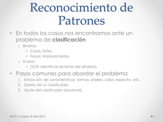 Reconocimiento de
Patrones
• En todos los casos nos encontramos ante un
problema de clasificación
o Binarios
• Caras: Sí/No.
• Fresas: Madura/Verde.
o N-arios
• OCR: identificar las letras del alfabeto.
• Pasos comunes para abordar el problema
1. Extracción de características: formas, píxeles, color, espectro, etc.
2. Diseño de un clasificador.
3. Ajuste del clasificador (opcional).
E.P.S. Linares, 8 abril 2013 2
 
