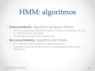 HMM: algoritmos
• Entrenamiento: algoritmo de Baum-Welch.
o Estima los parámetros del HMM dados un conjunto de señales de voz y
sus transcripciones asociadas.
o Se trata de una versión del algoritmo EM.
• Reconocimiento: algoritmo de Viterbi.
o Es un algoritmo de búsqueda en grafos con pesos.
o Encuentra la secuencia de palabras más probable dada la señal
observada.
E.P.S. Linares, 8 abril 2013 31
 
