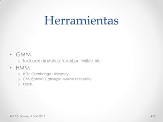Herramientas
• GMM
o Toolboxes de Matlab: Voicebox, Netlab, etc.
• HMM
o HTK: Cambridge University.
o CMUSphinx: Carnegie Mellon University.
o Kaldi.
E.P.S. Linares, 8 abril 2013 32
 