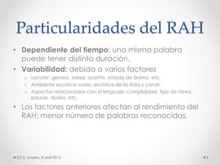 Particularidades del RAH
• Dependiente del tiempo: una misma palabra
puede tener distinta duración.
• Variabilidad: debida a varios factores
o Locutor: genero, edad, acento, estado de ánimo, etc.
o Ambiente acústico: ruido, acústica de la dala y canal.
o Aspectos relacionados con el lenguaje: complejidad, tipo de tarea,
pausas, dudas, etc.
• Los factores anteriores afectan al rendimiento del
RAH: menor número de palabras reconocidas.
E.P.S. Linares, 8 abril 2013 5
 
