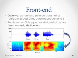 Front-end
• Objetivo: extraer una serie de parámetros
(características) útiles para reconocer la voz.
• Realiza un análisis espectral de la señal de voz
(transformada de Fourier).
E.P.S. Linares, 8 abril 2013 7
three three four
 